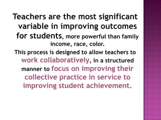 Teachers are the most significant
  variable in improving outcomes
 for students, more powerful than family
             income, race, color.
This process is designed to allow teachers to
  work collaboratively, in a structured
  manner to focus on improving their
    collective practice in service to
   improving student achievement.
 