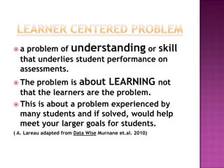 a  problem of understanding or skill
  that underlies student performance on
  assessments.
 The  problem is about LEARNING not
  that the learners are the problem.
 This is about a problem experienced by
  many students and if solved, would help
  meet your larger goals for students.
( A. Lareau adapted from Data Wise Murnane et.al. 2010)
 