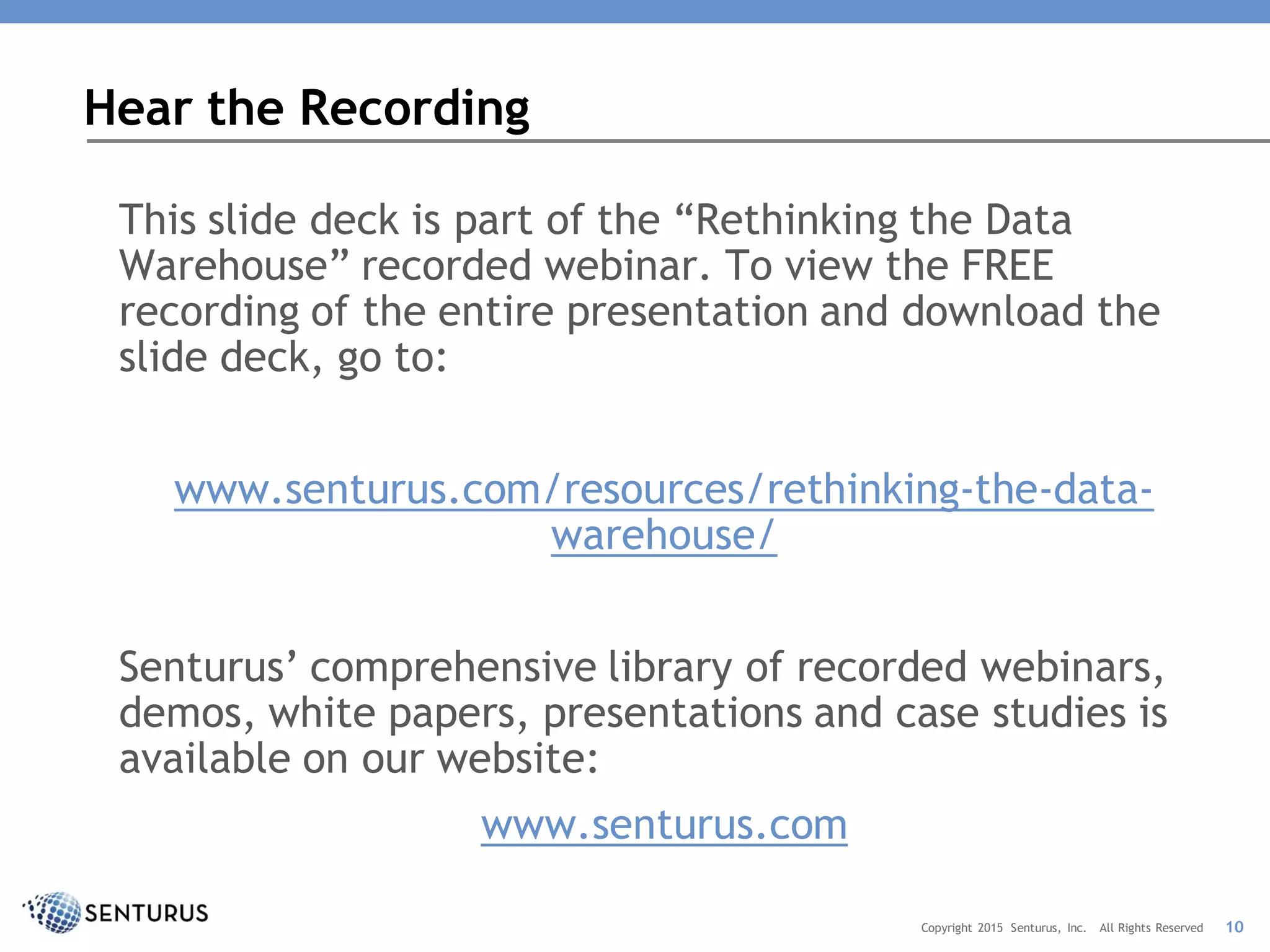 This slide deck is part of the “Rethinking the Data
Warehouse” recorded webinar. To view the FREE
recording of the entire presentation and download the
slide deck, go to:
www.senturus.com/resources/rethinking-the-data-
warehouse/
Senturus’ comprehensive library of recorded webinars,
demos, white papers, presentations and case studies is
available on our website:
www.senturus.com
Hear the Recording
10Copyright 2015 Senturus, Inc. All Rights Reserved
 