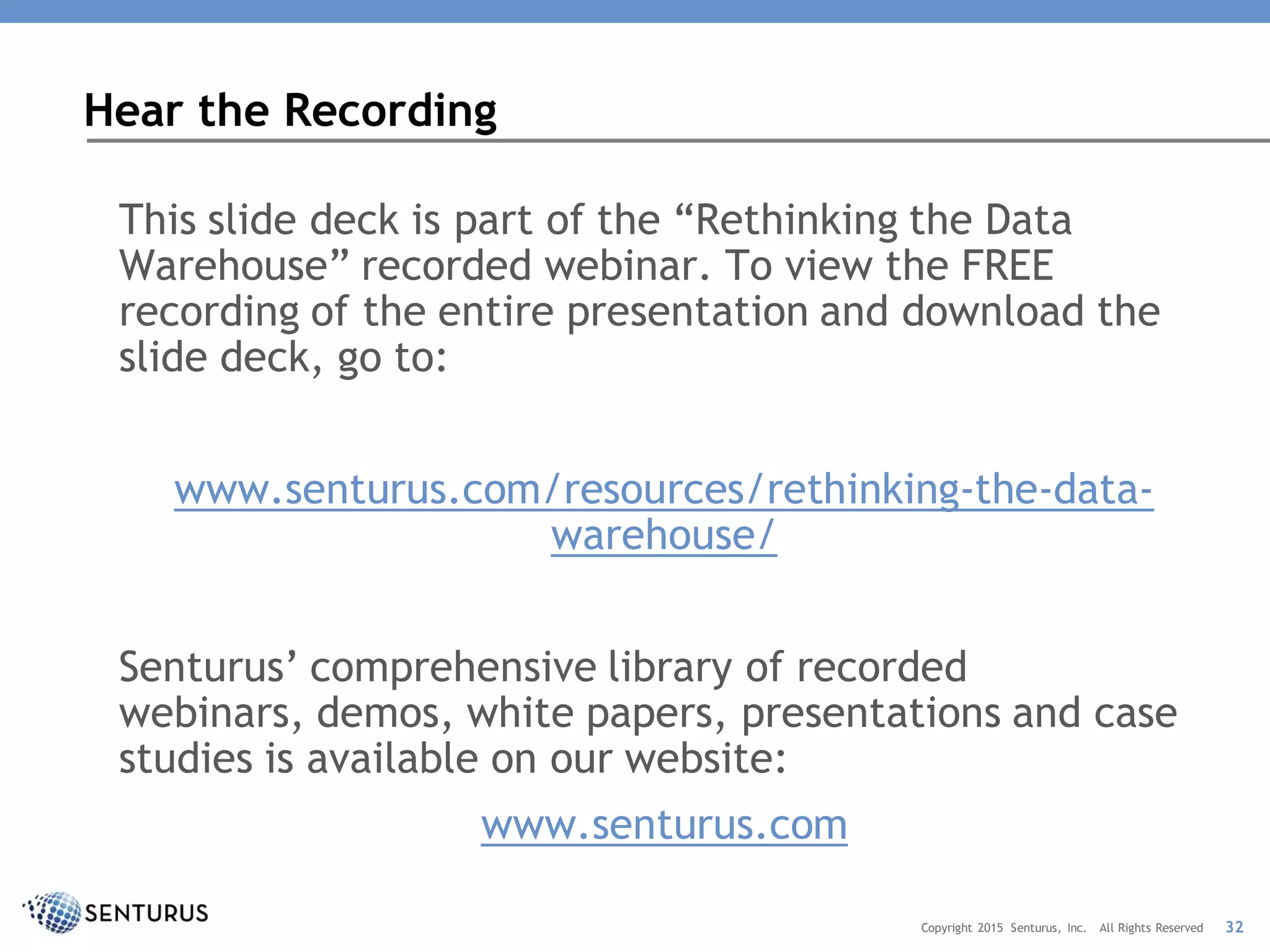 This slide deck is part of the “Rethinking the Data
Warehouse” recorded webinar. To view the FREE
recording of the entire presentation and download the
slide deck, go to:
www.senturus.com/resources/rethinking-the-data-
warehouse/
Senturus’ comprehensive library of recorded
webinars, demos, white papers, presentations and case
studies is available on our website:
www.senturus.com
Hear the Recording
32Copyright 2015 Senturus, Inc. All Rights Reserved
 