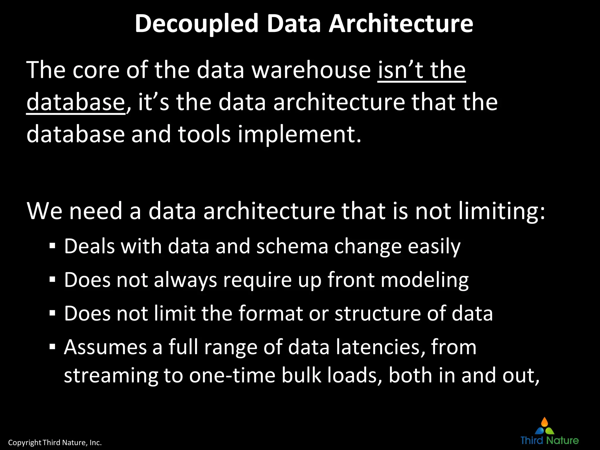 CopyrightThird Nature, Inc.
Decoupled Data Architecture
The core of the data warehouse isn’t the
database, it’s the data architecture that the
database and tools implement.
We need a data architecture that is not limiting:
▪ Deals with data and schema change easily
▪ Does not always require up front modeling
▪ Does not limit the format or structure of data
▪ Assumes a full range of data latencies, from
streaming to one-time bulk loads, both in and out,
 