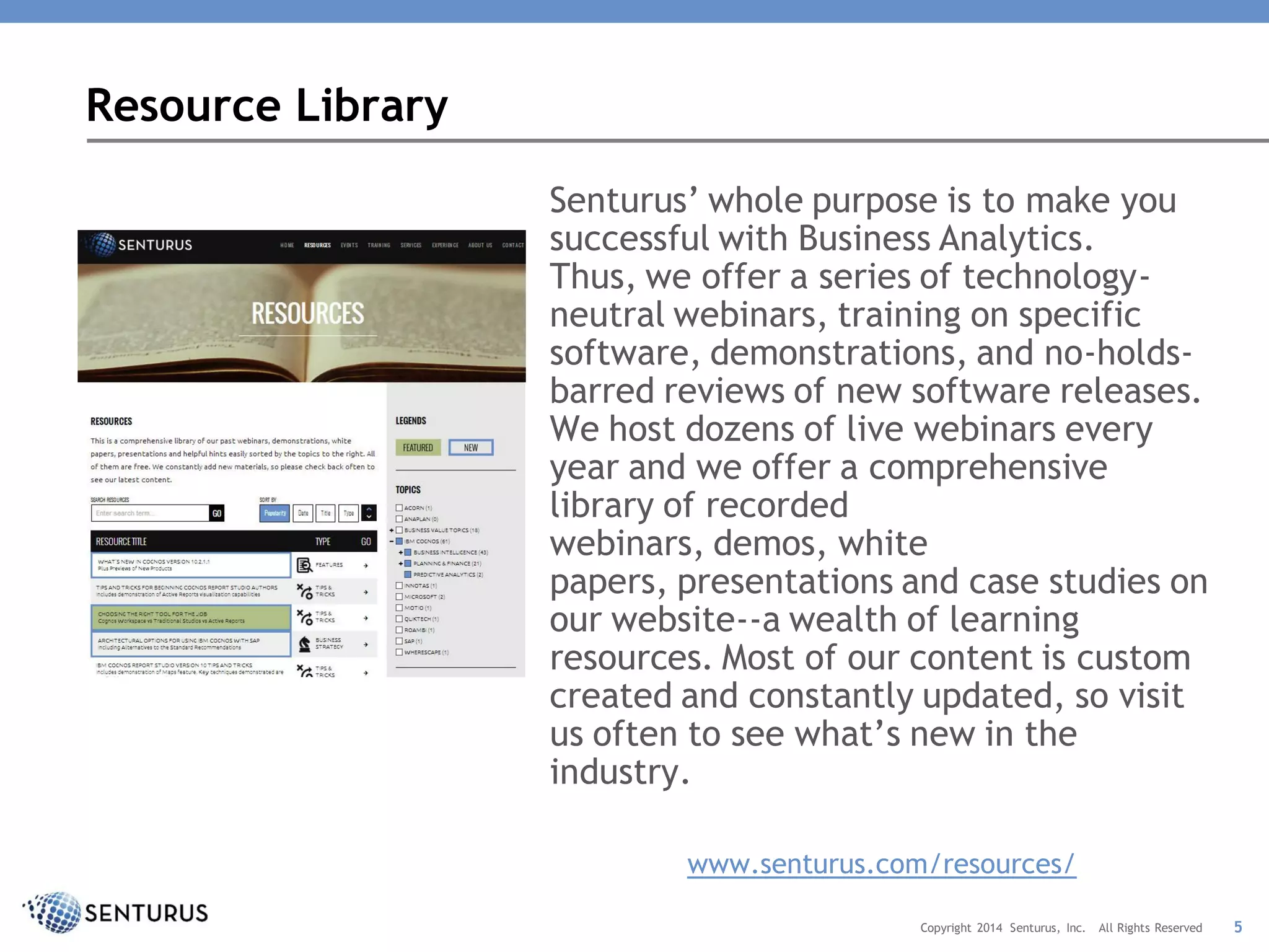Resource Library
Senturus’ whole purpose is to make you
successful with Business Analytics.
Thus, we offer a series of technology-
neutral webinars, training on specific
software, demonstrations, and no-holds-
barred reviews of new software releases.
We host dozens of live webinars every
year and we offer a comprehensive
library of recorded
webinars, demos, white
papers, presentations and case studies on
our website--a wealth of learning
resources. Most of our content is custom
created and constantly updated, so visit
us often to see what’s new in the
industry.
www.senturus.com/resources/
5Copyright 2014 Senturus, Inc. All Rights Reserved
 