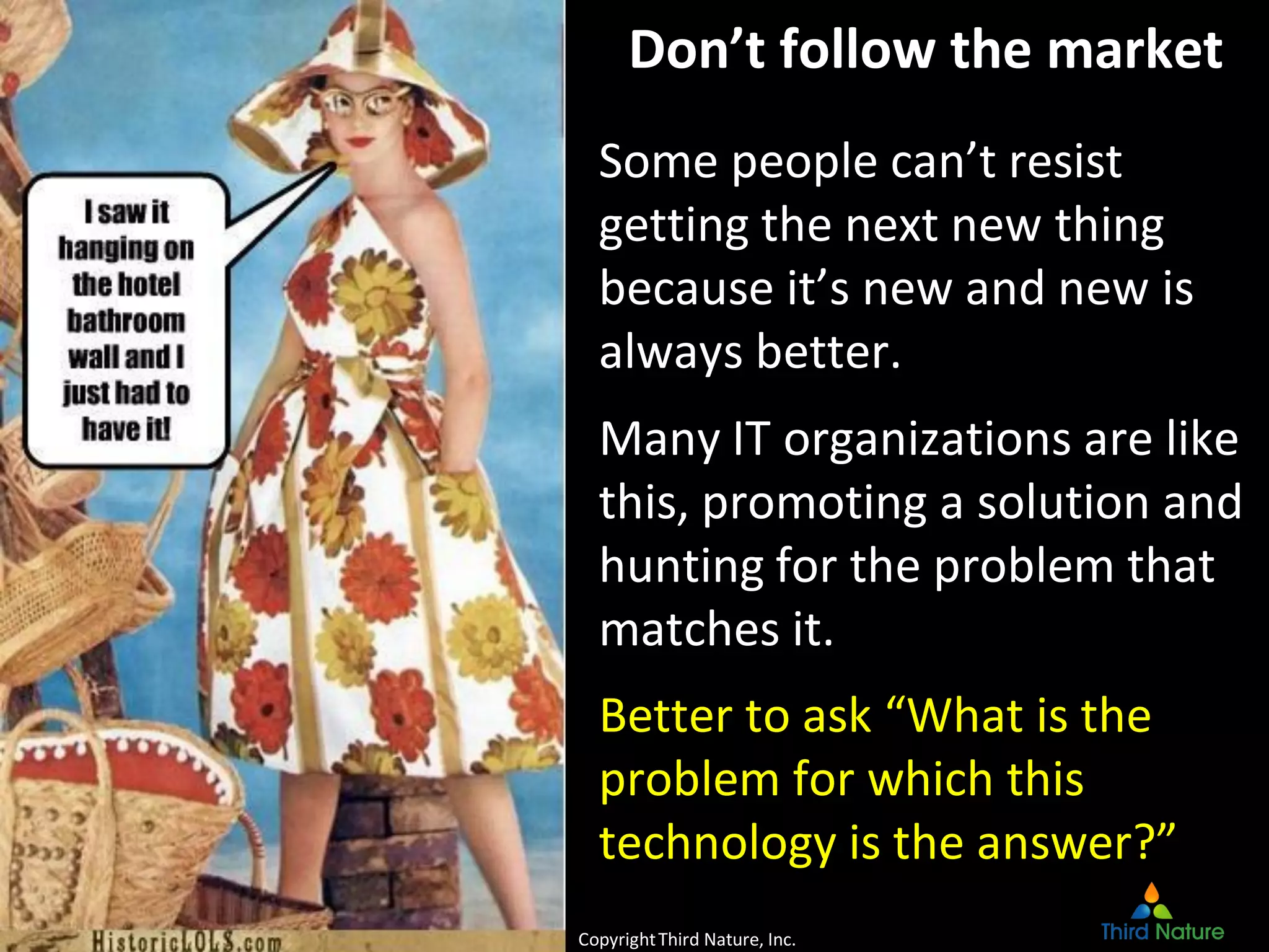 CopyrightThird Nature, Inc.
Don’t follow the market
Some people can’t resist
getting the next new thing
because it’s new and new is
always better.
Many IT organizations are like
this, promoting a solution and
hunting for the problem that
matches it.
Better to ask “What is the
problem for which this
technology is the answer?”
CopyrightThird Nature, Inc.
 