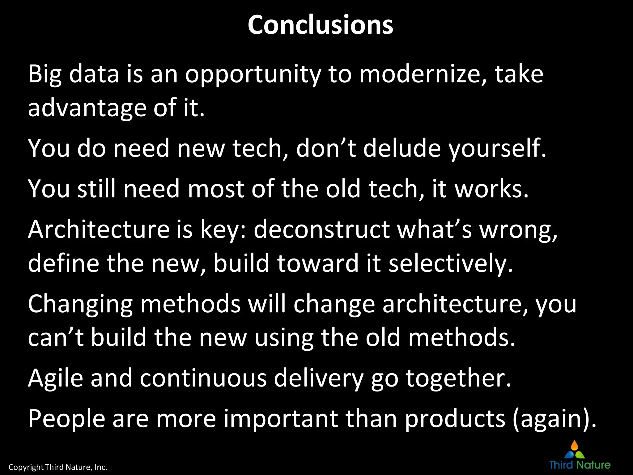 CopyrightThird Nature, Inc.
Conclusions
Big data is an opportunity to modernize, take
advantage of it.
You do need new tech, don’t delude yourself.
You still need most of the old tech, it works.
Architecture is key: deconstruct what’s wrong,
define the new, build toward it selectively.
Changing methods will change architecture, you
can’t build the new using the old methods.
Agile and continuous delivery go together.
People are more important than products (again).
 