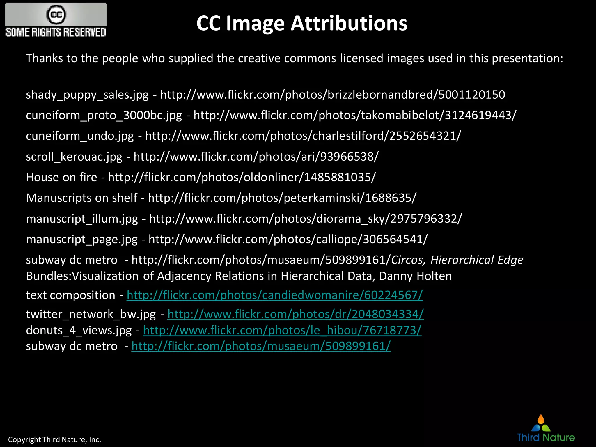 CopyrightThird Nature, Inc.
CC Image Attributions
Thanks to the people who supplied the creative commons licensed images used in this presentation:
shady_puppy_sales.jpg - http://www.flickr.com/photos/brizzlebornandbred/5001120150
cuneiform_proto_3000bc.jpg - http://www.flickr.com/photos/takomabibelot/3124619443/
cuneiform_undo.jpg - http://www.flickr.com/photos/charlestilford/2552654321/
scroll_kerouac.jpg - http://www.flickr.com/photos/ari/93966538/
House on fire - http://flickr.com/photos/oldonliner/1485881035/
Manuscripts on shelf - http://flickr.com/photos/peterkaminski/1688635/
manuscript_illum.jpg - http://www.flickr.com/photos/diorama_sky/2975796332/
manuscript_page.jpg - http://www.flickr.com/photos/calliope/306564541/
subway dc metro - http://flickr.com/photos/musaeum/509899161/Circos, Hierarchical Edge
Bundles:Visualization of Adjacency Relations in Hierarchical Data, Danny Holten
text composition - http://flickr.com/photos/candiedwomanire/60224567/
twitter_network_bw.jpg - http://www.flickr.com/photos/dr/2048034334/
donuts_4_views.jpg - http://www.flickr.com/photos/le_hibou/76718773/
subway dc metro - http://flickr.com/photos/musaeum/509899161/
 