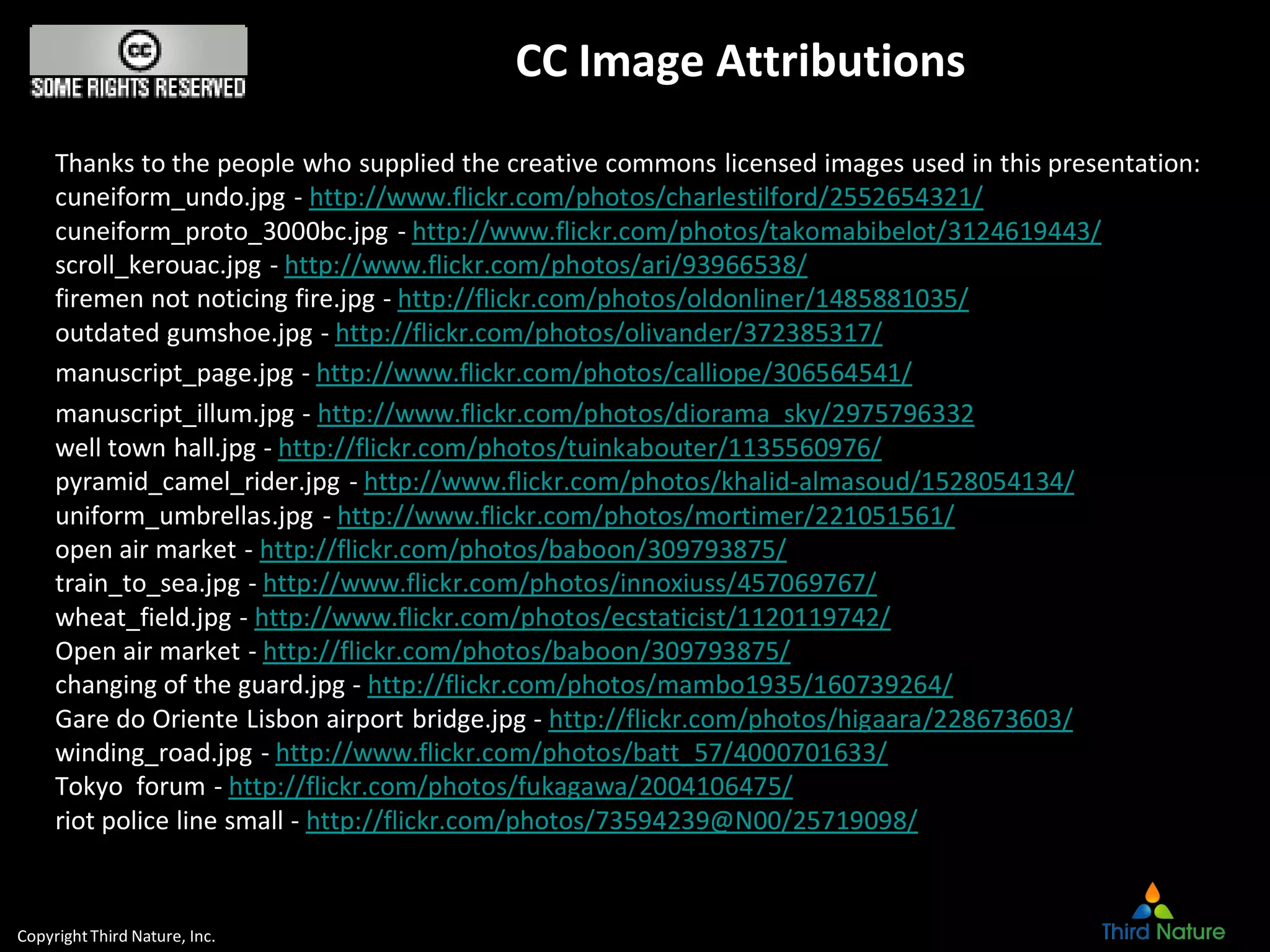 CopyrightThird Nature, Inc.
CC Image Attributions
Thanks to the people who supplied the creative commons licensed images used in this presentation:
cuneiform_undo.jpg - http://www.flickr.com/photos/charlestilford/2552654321/
cuneiform_proto_3000bc.jpg - http://www.flickr.com/photos/takomabibelot/3124619443/
scroll_kerouac.jpg - http://www.flickr.com/photos/ari/93966538/
firemen not noticing fire.jpg - http://flickr.com/photos/oldonliner/1485881035/
outdated gumshoe.jpg - http://flickr.com/photos/olivander/372385317/
manuscript_page.jpg - http://www.flickr.com/photos/calliope/306564541/
manuscript_illum.jpg - http://www.flickr.com/photos/diorama_sky/2975796332
well town hall.jpg - http://flickr.com/photos/tuinkabouter/1135560976/
pyramid_camel_rider.jpg - http://www.flickr.com/photos/khalid-almasoud/1528054134/
uniform_umbrellas.jpg - http://www.flickr.com/photos/mortimer/221051561/
open air market - http://flickr.com/photos/baboon/309793875/
train_to_sea.jpg - http://www.flickr.com/photos/innoxiuss/457069767/
wheat_field.jpg - http://www.flickr.com/photos/ecstaticist/1120119742/
Open air market - http://flickr.com/photos/baboon/309793875/
changing of the guard.jpg - http://flickr.com/photos/mambo1935/160739264/
Gare do Oriente Lisbon airport bridge.jpg - http://flickr.com/photos/higaara/228673603/
winding_road.jpg - http://www.flickr.com/photos/batt_57/4000701633/
Tokyo forum - http://flickr.com/photos/fukagawa/2004106475/
riot police line small - http://flickr.com/photos/73594239@N00/25719098/
 