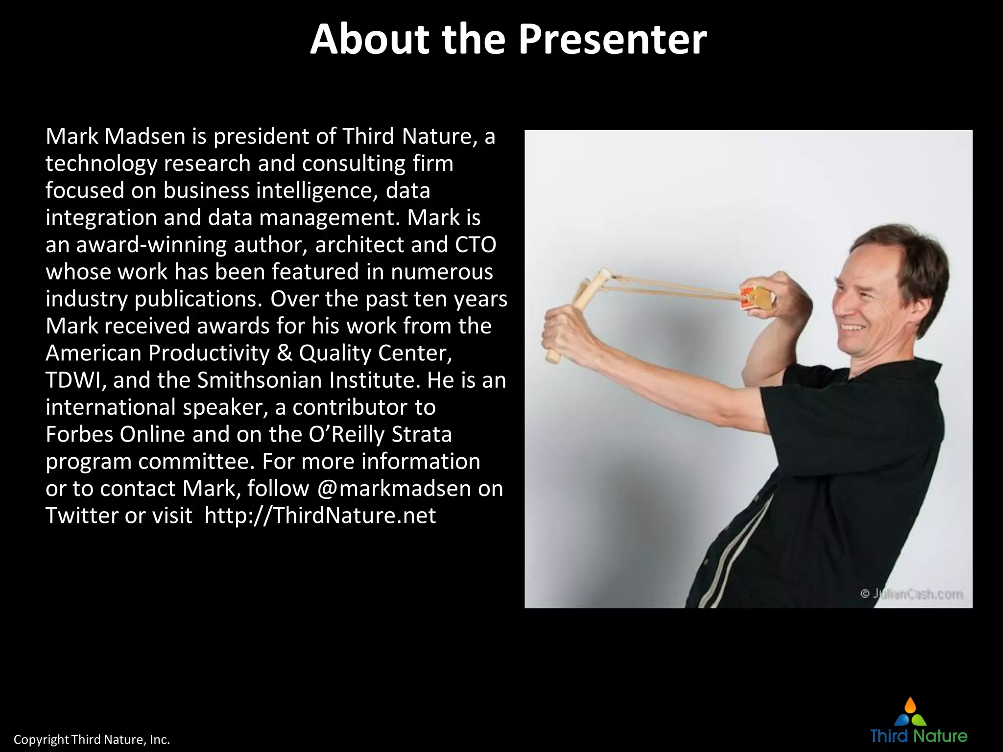 CopyrightThird Nature, Inc.
About the Presenter
Mark Madsen is president of Third Nature, a
technology research and consulting firm
focused on business intelligence, data
integration and data management. Mark is
an award-winning author, architect and CTO
whose work has been featured in numerous
industry publications. Over the past ten years
Mark received awards for his work from the
American Productivity & Quality Center,
TDWI, and the Smithsonian Institute. He is an
international speaker, a contributor to
Forbes Online and on the O’Reilly Strata
program committee. For more information
or to contact Mark, follow @markmadsen on
Twitter or visit http://ThirdNature.net
 