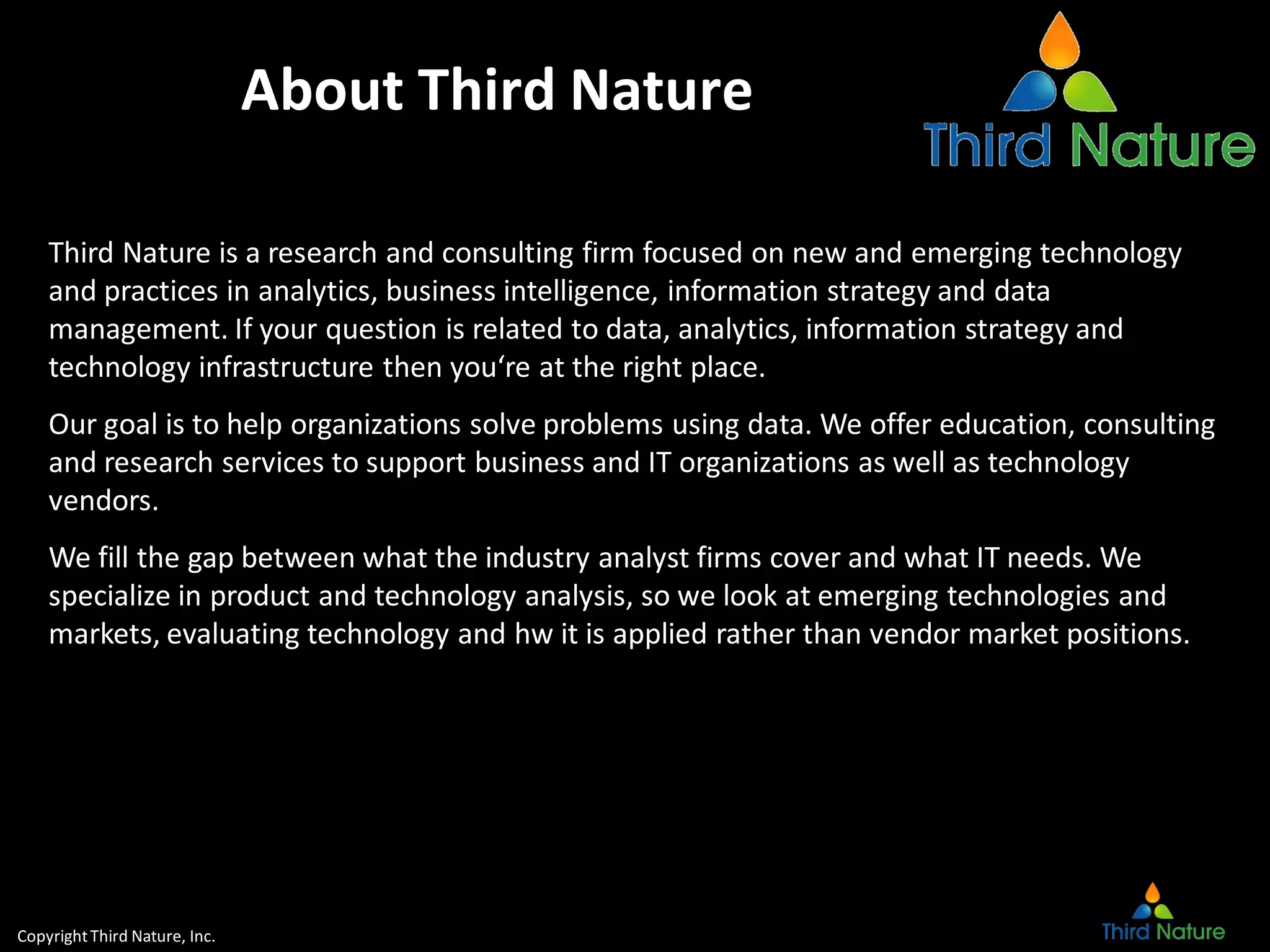 CopyrightThird Nature, Inc.
About Third Nature
Third Nature is a research and consulting firm focused on new and emerging technology
and practices in analytics, business intelligence, information strategy and data
management. If your question is related to data, analytics, information strategy and
technology infrastructure then you‘re at the right place.
Our goal is to help organizations solve problems using data. We offer education, consulting
and research services to support business and IT organizations as well as technology
vendors.
We fill the gap between what the industry analyst firms cover and what IT needs. We
specialize in product and technology analysis, so we look at emerging technologies and
markets, evaluating technology and hw it is applied rather than vendor market positions.
 