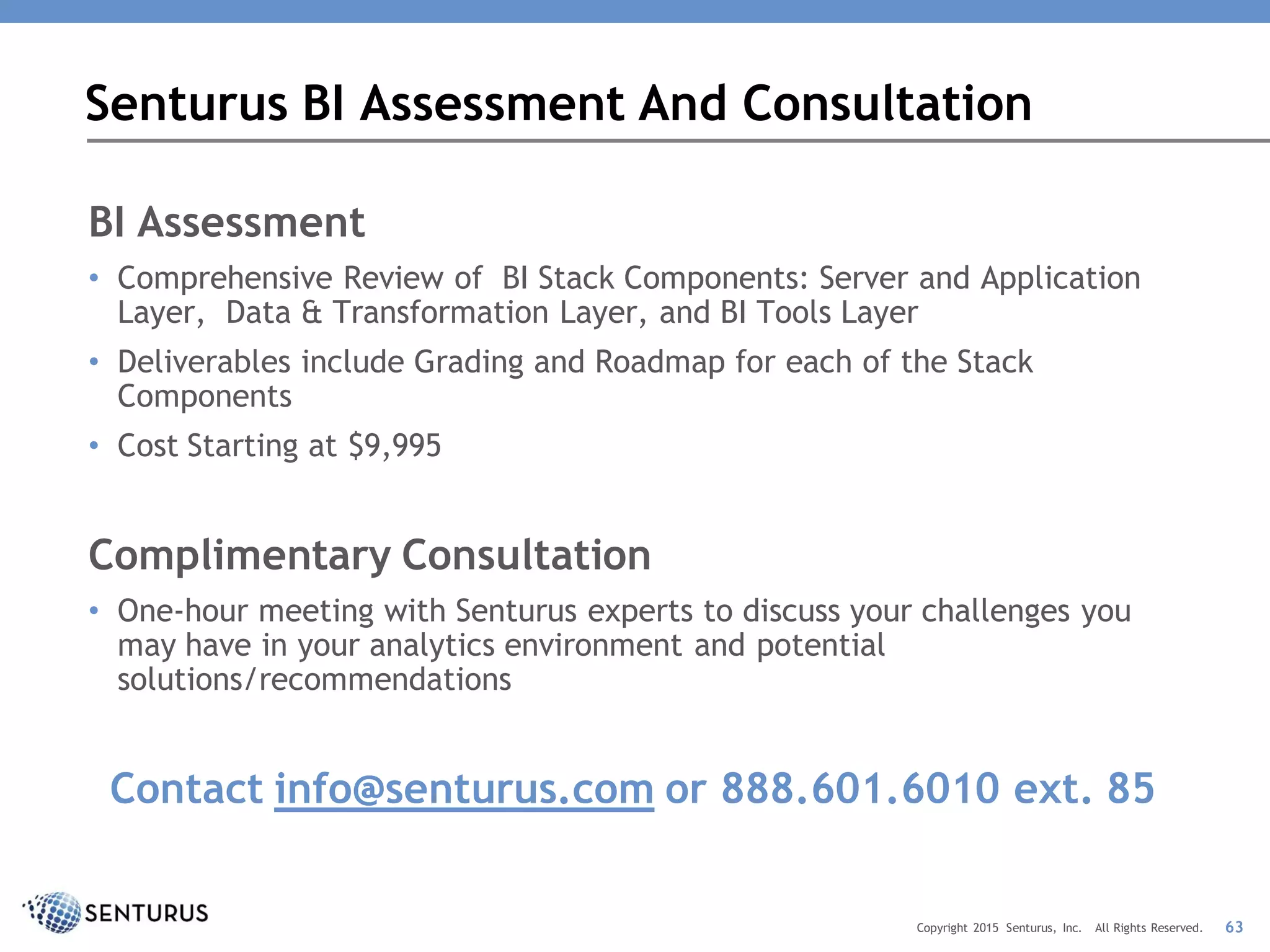 BI Assessment
• Comprehensive Review of BI Stack Components: Server and Application
Layer, Data & Transformation Layer, and BI Tools Layer
• Deliverables include Grading and Roadmap for each of the Stack
Components
• Cost Starting at $9,995
Complimentary Consultation
• One-hour meeting with Senturus experts to discuss your challenges you
may have in your analytics environment and potential
solutions/recommendations
Contact info@senturus.com or 888.601.6010 ext. 85
Senturus BI Assessment And Consultation
63Copyright 2015 Senturus, Inc. All Rights Reserved.
 
