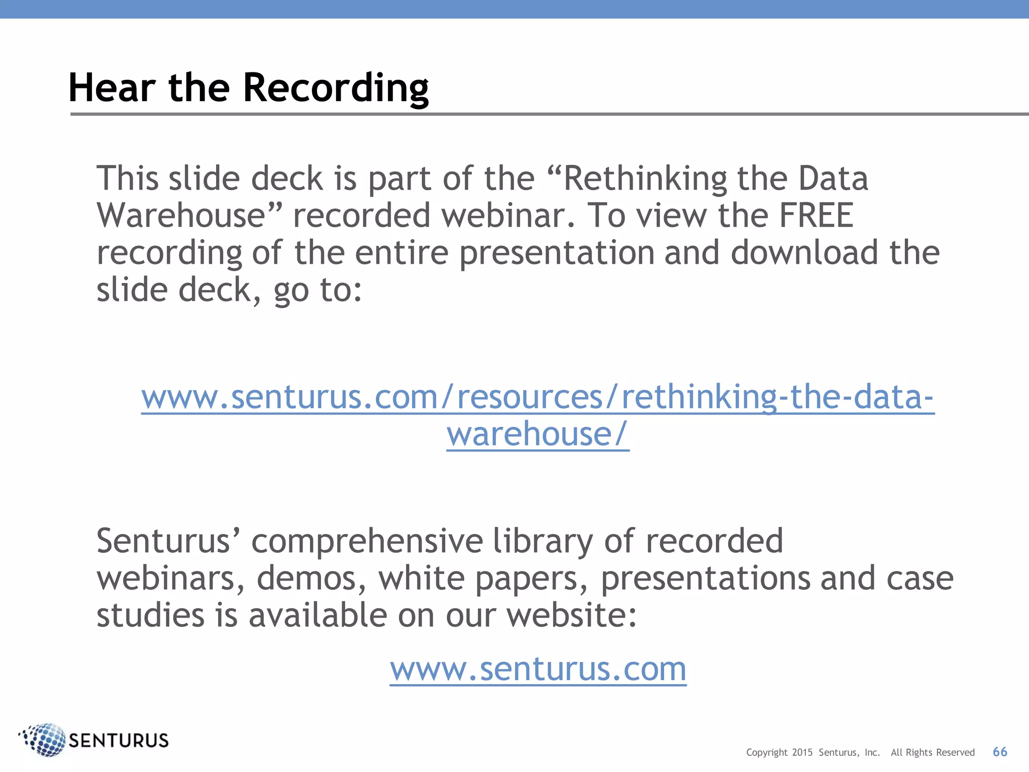 This slide deck is part of the “Rethinking the Data
Warehouse” recorded webinar. To view the FREE
recording of the entire presentation and download the
slide deck, go to:
www.senturus.com/resources/rethinking-the-data-
warehouse/
Senturus’ comprehensive library of recorded
webinars, demos, white papers, presentations and case
studies is available on our website:
www.senturus.com
Hear the Recording
66Copyright 2015 Senturus, Inc. All Rights Reserved
 