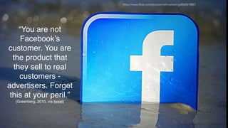 “You are not
Facebook’s
customer. You are
the product that
they sell to real
customers -
advertisers. Forget
this at your peril.”
(Greenberg, 2010, via tweet)
https://www.flickr.com/photos/mkhmarketing/8560618867
 