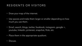R E S I D E N T S O R V I S I T O R S
• Draw your map of the internet.
• Use spaces and make them larger or smaller depending on how
much you use them.
• Email, search, blogs, twitter, facebook, instagram, google +,
youtube, linkedin, pinterest, snapchat, flickr, etc
• Place them in the appropriate quadrant.
• Discuss.
 