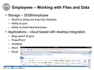 Employees – Working with Files and Data
 Storage – 25GB/employee
  – SkyDrive (drag and drop from desktop)
  – Ability to sync
  – Ability to share files/directories
 Applications – cloud based with desktop integration
  –   Bing search Engine
  –   PowerPoint
  –   OneNote
  –   Word
  –   Excel




                                                        16
 
