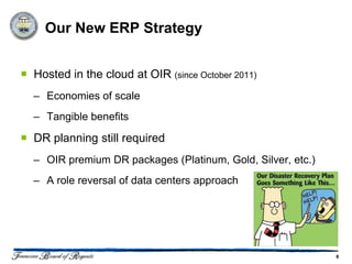 Our New ERP Strategy


 Hosted in the cloud at OIR (since October 2011)
  – Economies of scale
  – Tangible benefits

 DR planning still required
  – OIR premium DR packages (Platinum, Gold, Silver, etc.)
  – A role reversal of data centers approach




                                                             6
 