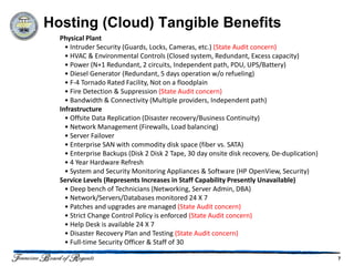 Hosting (Cloud) Tangible Benefits
  Physical Plant
    • Intruder Security (Guards, Locks, Cameras, etc.) (State Audit concern)
    • HVAC & Environmental Controls (Closed system, Redundant, Excess capacity)
    • Power (N+1 Redundant, 2 circuits, Independent path, PDU, UPS/Battery)
    • Diesel Generator (Redundant, 5 days operation w/o refueling)
    • F-4 Tornado Rated Facility, Not on a floodplain
    • Fire Detection & Suppression (State Audit concern)
    • Bandwidth & Connectivity (Multiple providers, Independent path)
  Infrastructure
    • Offsite Data Replication (Disaster recovery/Business Continuity)
    • Network Management (Firewalls, Load balancing)
    • Server Failover
    • Enterprise SAN with commodity disk space (fiber vs. SATA)
    • Enterprise Backups (Disk 2 Disk 2 Tape, 30 day onsite disk recovery, De-duplication)
    • 4 Year Hardware Refresh
    • System and Security Monitoring Appliances & Software (HP OpenView, Security)
  Service Levels (Represents Increases in Staff Capability Presently Unavailable)
    • Deep bench of Technicians (Networking, Server Admin, DBA)
    • Network/Servers/Databases monitored 24 X 7
    • Patches and upgrades are managed (State Audit concern)
    • Strict Change Control Policy is enforced (State Audit concern)
    • Help Desk is available 24 X 7
    • Disaster Recovery Plan and Testing (State Audit concern)
    • Full-time Security Officer & Staff of 30

                                                                                             7
 