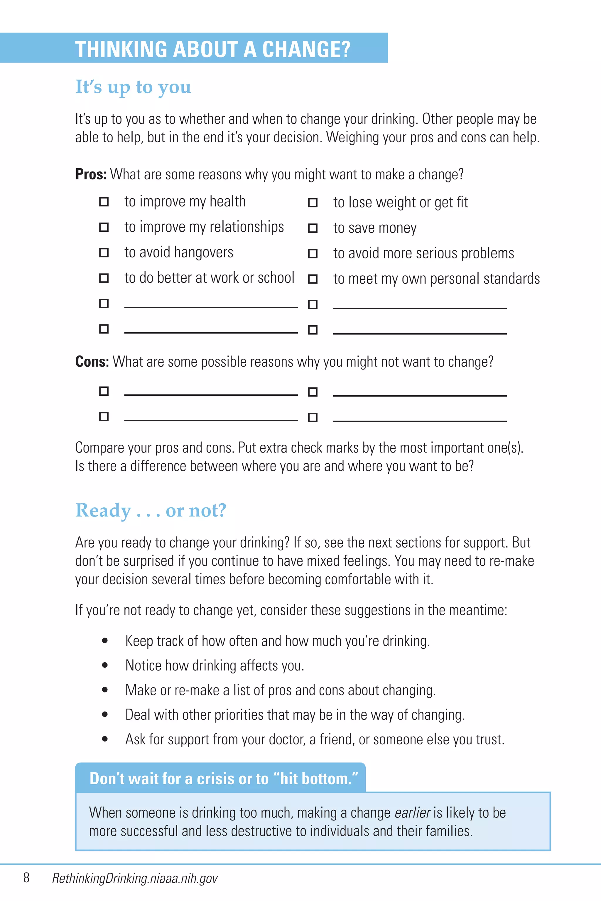 8 RethinkingDrinking.niaaa.nih.gov
THINKING ABOUT A CHANGE?
It’s up to you
It’s up to you as to whether and when to change your drinking. Other people may be
able to help, but in the end it’s your decision. Weighing your pros and cons can help.
Pros: What are some reasons why you might want to make a change?
When someone is drinking too much, making a change earlier is likely to be
more successful and less destructive to individuals and their families.
Don’t wait for a crisis or to “hit bottom.”
to improve my health
to improve my relationships
to avoid hangovers
to do better at work or school
Cons: What are some possible reasons why you might not want to change?
Ready . . . or not?
Are you ready to change your drinking? If so, see the next sections for support. But
don’t be surprised if you continue to have mixed feelings. You may need to re-make
your decision several times before becoming comfortable with it.
If you’re not ready to change yet, consider these suggestions in the meantime:
• Keep track of how often and how much you’re drinking.
• Notice how drinking affects you.
• Make or re-make a list of pros and cons about changing.
• Deal with other priorities that may be in the way of changing.
• Ask for support from your doctor, a friend, or someone else you trust.
to lose weight or get fit
to save money
to avoid more serious problems
to meet my own personal standards
Compare your pros and cons. Put extra check marks by the most important one(s).
Is there a difference between where you are and where you want to be?
 