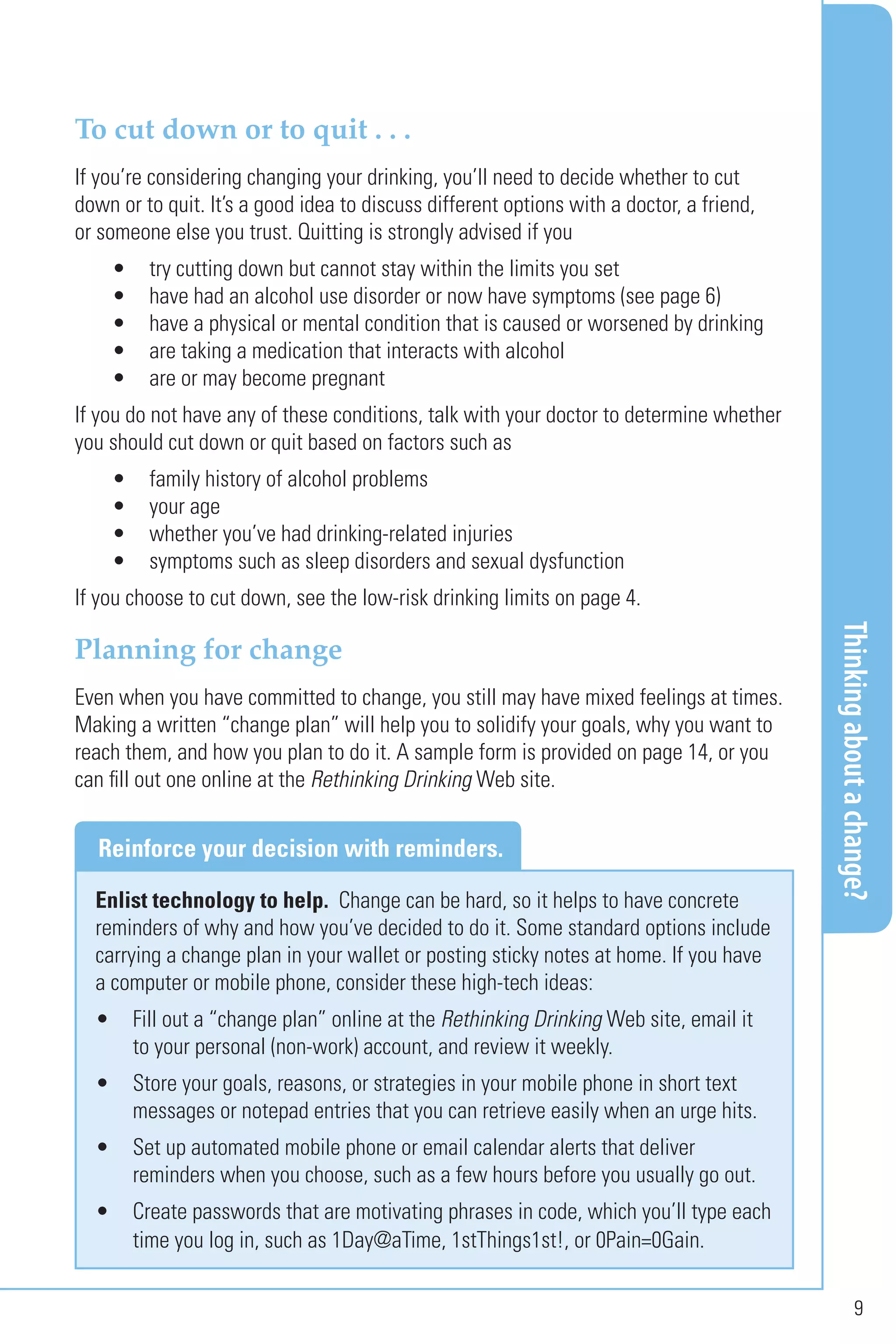 Thinkingaboutachange?
9
To cut down or to quit . . .
If you’re considering changing your drinking, you’ll need to decide whether to cut
down or to quit. It’s a good idea to discuss different options with a doctor, a friend,
or someone else you trust. Quitting is strongly advised if you
• try cutting down but cannot stay within the limits you set
• have had an alcohol use disorder or now have symptoms (see page 6)
• have a physical or mental condition that is caused or worsened by drinking
• are taking a medication that interacts with alcohol
• are or may become pregnant
If you do not have any of these conditions, talk with your doctor to determine whether
you should cut down or quit based on factors such as
• family history of alcohol problems
• your age
• whether you’ve had drinking-related injuries
• symptoms such as sleep disorders and sexual dysfunction
If you choose to cut down, see the low-risk drinking limits on page 4.
Planning for change
Even when you have committed to change, you still may have mixed feelings at times.
Making a written “change plan” will help you to solidify your goals, why you want to
reach them, and how you plan to do it. A sample form is provided on page 14, or you
can fill out one online at the Rethinking Drinking Web site.
Enlist technology to help. Change can be hard, so it helps to have concrete
reminders of why and how you’ve decided to do it. Some standard options include
carrying a change plan in your wallet or posting sticky notes at home. If you have
a computer or mobile phone, consider these high-tech ideas:
• Fill out a “change plan” online at the Rethinking Drinking Web site, email it
to your personal (non-work) account, and review it weekly.
• Store your goals, reasons, or strategies in your mobile phone in short text
messages or notepad entries that you can retrieve easily when an urge hits.
• Set up automated mobile phone or email calendar alerts that deliver
reminders when you choose, such as a few hours before you usually go out.
• Create passwords that are motivating phrases in code, which you’ll type each
time you log in, such as 1Day@aTime, 1stThings1st!, or 0Pain=0Gain.
Reinforce your decision with reminders.
 