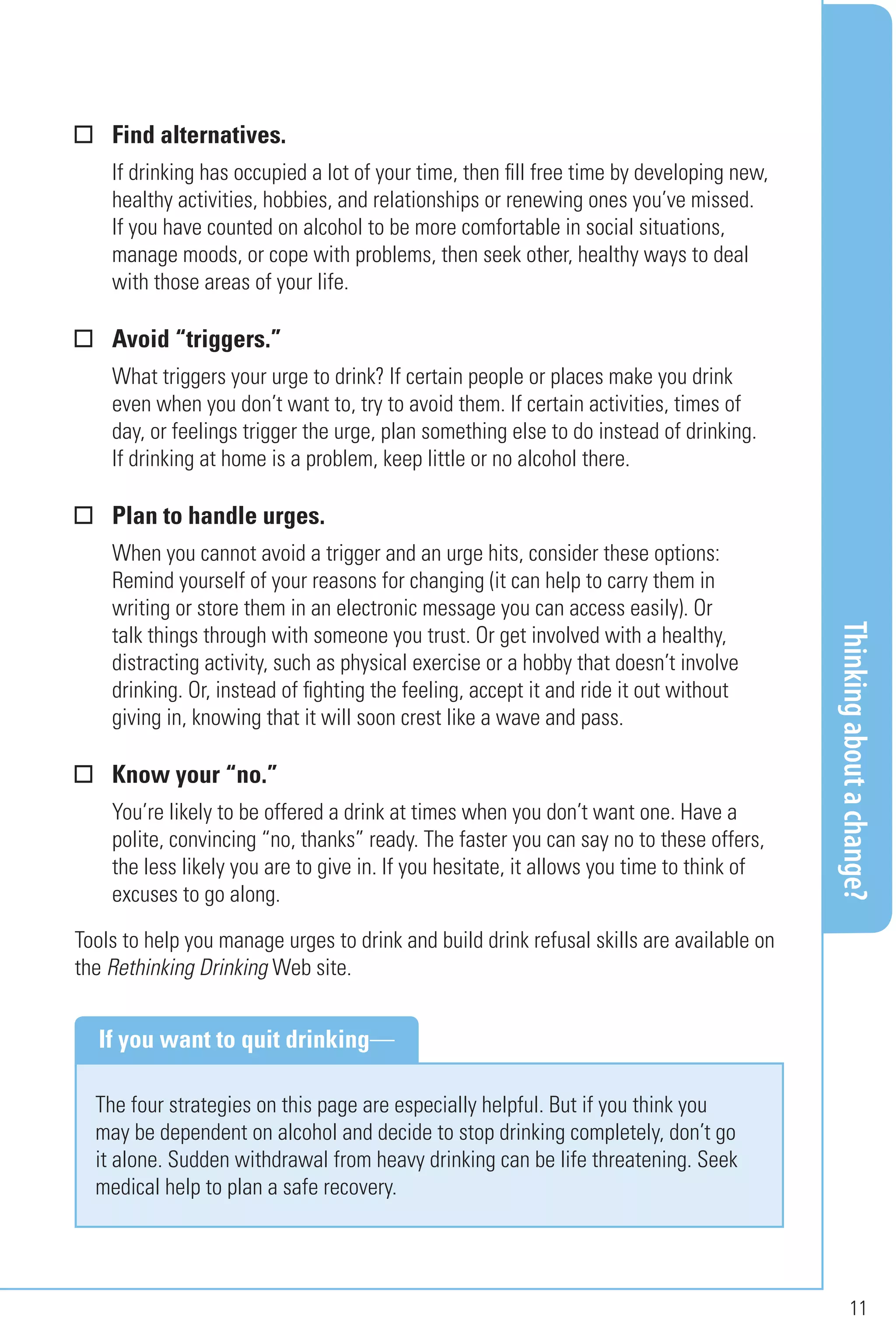 Thinkingaboutachange?
11
Find alternatives.
If drinking has occupied a lot of your time, then fill free time by developing new,
healthy activities, hobbies, and relationships or renewing ones you’ve missed.
If you have counted on alcohol to be more comfortable in social situations,
manage moods, or cope with problems, then seek other, healthy ways to deal
with those areas of your life.
Avoid “triggers.”
What triggers your urge to drink? If certain people or places make you drink
even when you don’t want to, try to avoid them. If certain activities, times of
day, or feelings trigger the urge, plan something else to do instead of drinking.
If drinking at home is a problem, keep little or no alcohol there.
Plan to handle urges.
When you cannot avoid a trigger and an urge hits, consider these options:
Remind yourself of your reasons for changing (it can help to carry them in
writing or store them in an electronic message you can access easily). Or
talk things through with someone you trust. Or get involved with a healthy,
distracting activity, such as physical exercise or a hobby that doesn’t involve
drinking. Or, instead of fighting the feeling, accept it and ride it out without
giving in, knowing that it will soon crest like a wave and pass.
Know your “no.”
You’re likely to be offered a drink at times when you don’t want one. Have a
polite, convincing “no, thanks” ready. The faster you can say no to these offers,
the less likely you are to give in. If you hesitate, it allows you time to think of
excuses to go along.
Tools to help you manage urges to drink and build drink refusal skills are available on
the Rethinking Drinking Web site.
The four strategies on this page are especially helpful. But if you think you
may be dependent on alcohol and decide to stop drinking completely, don’t go
it alone. Sudden withdrawal from heavy drinking can be life threatening. Seek
medical help to plan a safe recovery.
If you want to quit drinking—
 