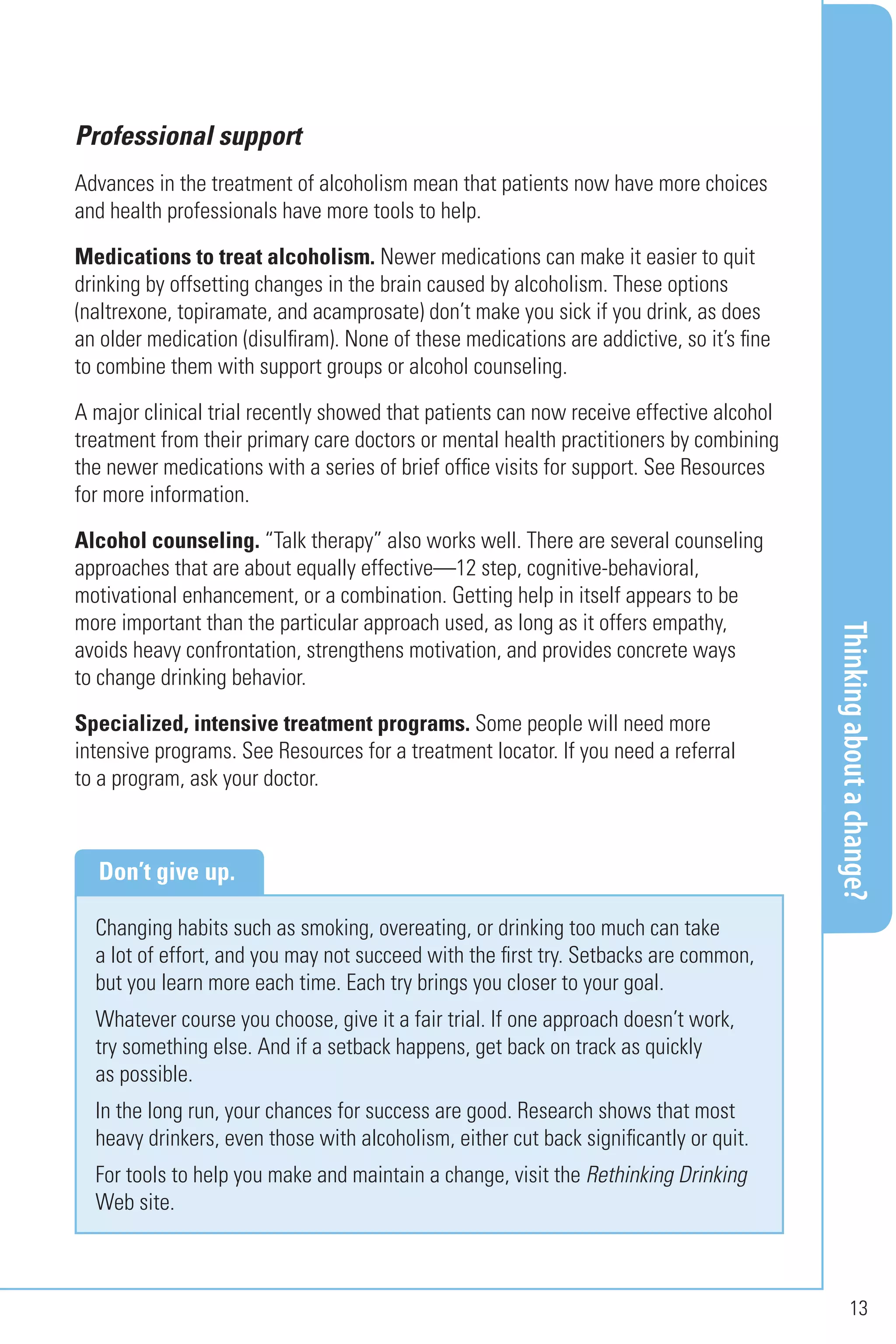 Thinkingaboutachange?
13
Professional support
Advances in the treatment of alcoholism mean that patients now have more choices
and health professionals have more tools to help.
Medications to treat alcoholism. Newer medications can make it easier to quit
drinking by offsetting changes in the brain caused by alcoholism. These options
(naltrexone, topiramate, and acamprosate) don’t make you sick if you drink, as does
an older medication (disulfiram). None of these medications are addictive, so it’s fine
to combine them with support groups or alcohol counseling.
A major clinical trial recently showed that patients can now receive effective alcohol
treatment from their primary care doctors or mental health practitioners by combining
the newer medications with a series of brief office visits for support. See Resources
for more information.
Alcohol counseling. “Talk therapy” also works well. There are several counseling
approaches that are about equally effective—12 step, cognitive-behavioral,
motivational enhancement, or a combination. Getting help in itself appears to be
more important than the particular approach used, as long as it offers empathy,
avoids heavy confrontation, strengthens motivation, and provides concrete ways
to change drinking behavior.
Specialized, intensive treatment programs. Some people will need more
intensive programs. See Resources for a treatment locator. If you need a referral
to a program, ask your doctor.
Changing habits such as smoking, overeating, or drinking too much can take
a lot of effort, and you may not succeed with the first try. Setbacks are common,
but you learn more each time. Each try brings you closer to your goal.
Whatever course you choose, give it a fair trial. If one approach doesn’t work,
try something else. And if a setback happens, get back on track as quickly
as possible.
In the long run, your chances for success are good. Research shows that most
heavy drinkers, even those with alcoholism, either cut back significantly or quit.
For tools to help you make and maintain a change, visit the Rethinking Drinking
Web site.
Don’t give up.
 