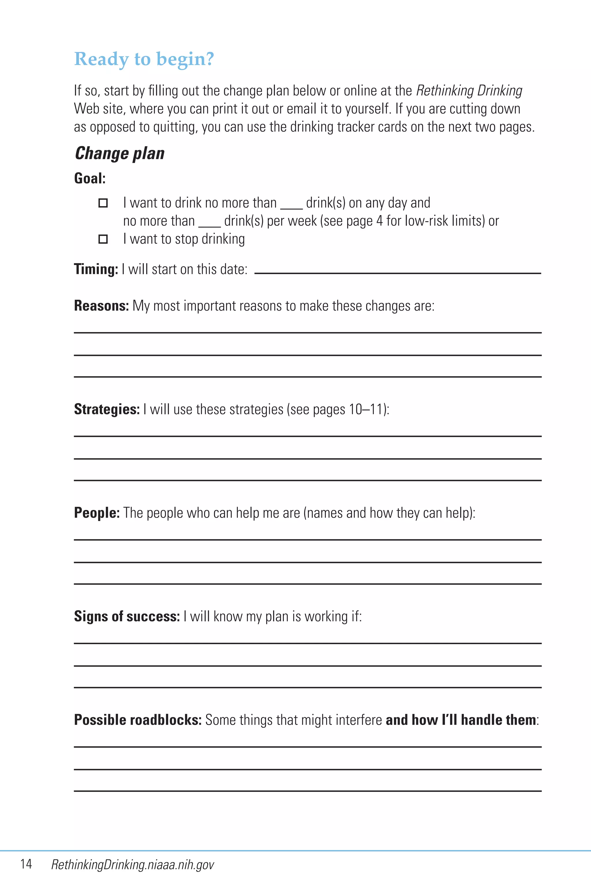 14 RethinkingDrinking.niaaa.nih.gov
Ready to begin?
If so, start by filling out the change plan below or online at the Rethinking Drinking
Web site, where you can print it out or email it to yourself. If you are cutting down
as opposed to quitting, you can use the drinking tracker cards on the next two pages.
Change plan
Goal:
I want to drink no more than ___ drink(s) on any day and
no more than ___ drink(s) per week (see page 4 for low-risk limits) or
I want to stop drinking
Timing: I will start on this date:
Reasons: My most important reasons to make these changes are:
Strategies: I will use these strategies (see pages 10–11):
People: The people who can help me are (names and how they can help):
Signs of success: I will know my plan is working if:
Possible roadblocks: Some things that might interfere and how I’ll handle them:
 