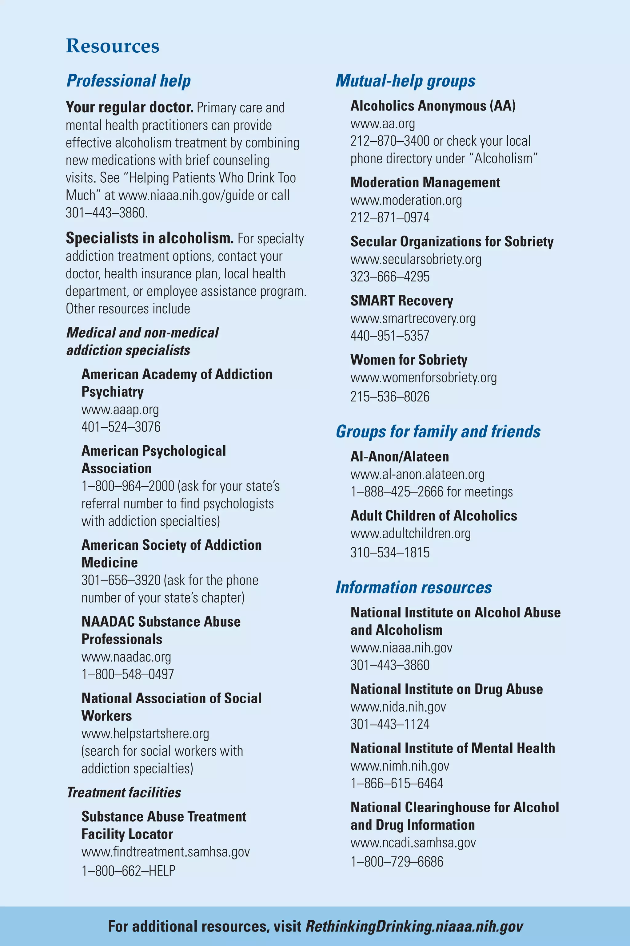 Resources
Professional help
Your regular doctor. Primary care and
mental health practitioners can provide
effective alcoholism treatment by combining
new medications with brief counseling
visits. See “Helping Patients Who Drink Too
Much” at www.niaaa.nih.gov/guide or call
301–443–3860.
Specialists in alcoholism. For specialty
addiction treatment options, contact your
doctor, health insurance plan, local health
department, or employee assistance program.
Other resources include
Medical and non-medical
addiction specialists
American Academy of Addiction
Psychiatry
www.aaap.org
401–524–3076
American Psychological
Association
1–800–964–2000 (ask for your state’s
referral number to find psychologists
with addiction specialties)
American Society of Addiction
Medicine
301–656–3920 (ask for the phone
number of your state’s chapter)
NAADAC Substance Abuse
Professionals
www.naadac.org
1–800–548–0497
National Association of Social
Workers
www.helpstartshere.org
(search for social workers with
addiction specialties)
Treatment facilities
Substance Abuse Treatment
Facility Locator
www.findtreatment.samhsa.gov
1–800–662–HELP
Mutual-help groups
Alcoholics Anonymous (AA)
www.aa.org
212–870–3400 or check your local
phone directory under “Alcoholism”
Moderation Management
www.moderation.org
212–871–0974
Secular Organizations for Sobriety
www.secularsobriety.org
323–666–4295
SMART Recovery
www.smartrecovery.org
440–951–5357
Women for Sobriety
www.womenforsobriety.org
215–536–8026
Groups for family and friends
Al-Anon/Alateen
www.al-anon.alateen.org
1–888–425–2666 for meetings
Adult Children of Alcoholics
www.adultchildren.org
310–534–1815
Information resources
National Institute on Alcohol Abuse
and Alcoholism
www.niaaa.nih.gov
301–443–3860
National Institute on Drug Abuse
www.nida.nih.gov
301–443–1124
National Institute of Mental Health
www.nimh.nih.gov
1–866–615–6464
National Clearinghouse for Alcohol
and Drug Information
www.ncadi.samhsa.gov
1–800–729–6686
For additional resources, visit RethinkingDrinking.niaaa.nih.gov
 