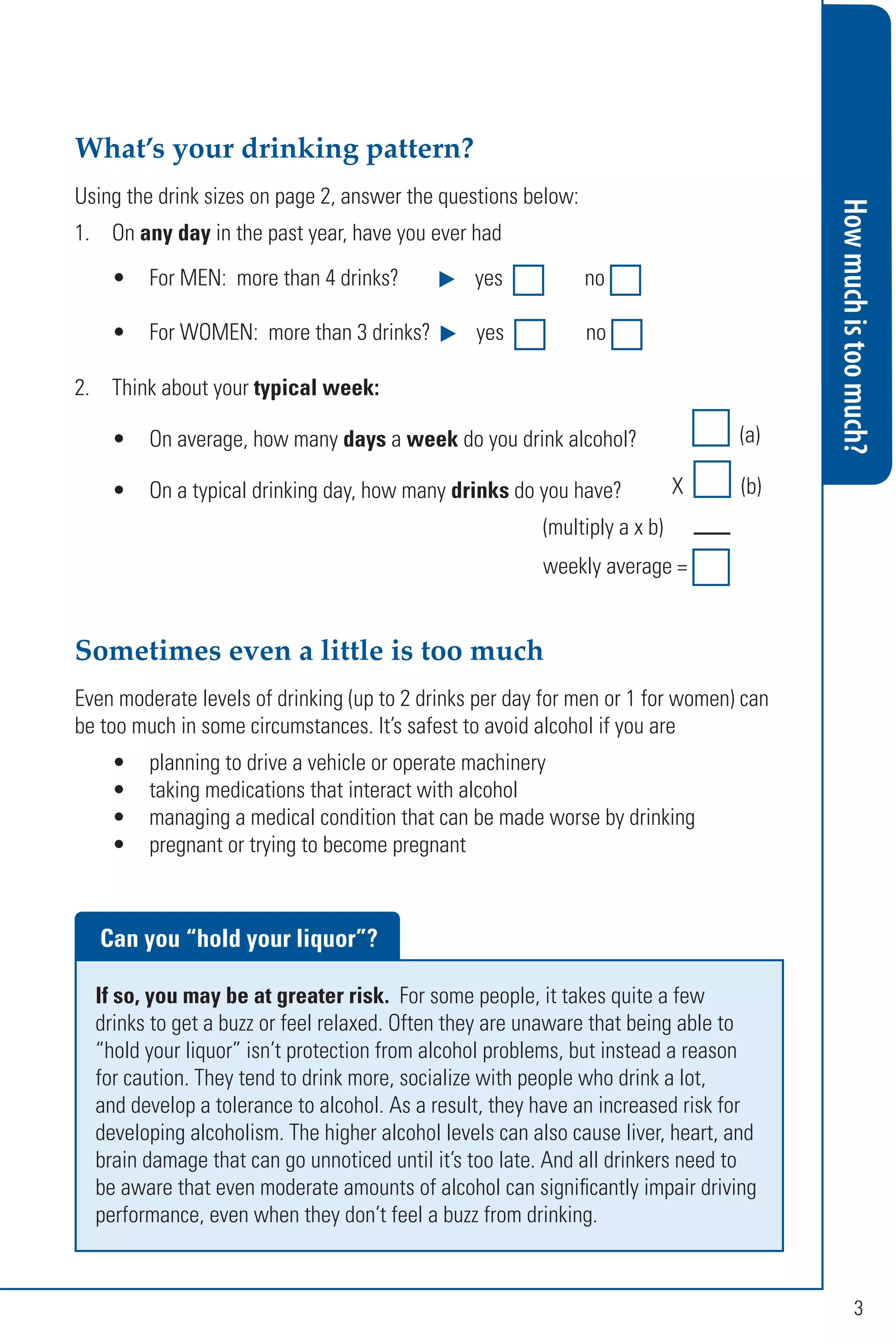 Howmuchistoomuch?
3
What’s your drinking pattern?
Using the drink sizes on page 2, answer the questions below:
1. On any day in the past year, have you ever had
• For MEN: more than 4 drinks? yes no
• For WOMEN: more than 3 drinks? yes no
2. Think about your typical week:
• On average, how many days a week do you drink alcohol? (a)
• On a typical drinking day, how many drinks do you have? X (b)
(multiply a x b)
weekly average =
Can you “hold your liquor”?
If so, you may be at greater risk. For some people, it takes quite a few
drinks to get a buzz or feel relaxed. Often they are unaware that being able to
“hold your liquor” isn’t protection from alcohol problems, but instead a reason
for caution. They tend to drink more, socialize with people who drink a lot,
and develop a tolerance to alcohol. As a result, they have an increased risk for
developing alcoholism. The higher alcohol levels can also cause liver, heart, and
brain damage that can go unnoticed until it’s too late. And all drinkers need to
be aware that even moderate amounts of alcohol can significantly impair driving
performance, even when they don’t feel a buzz from drinking.
Sometimes even a little is too much
Even moderate levels of drinking (up to 2 drinks per day for men or 1 for women) can
be too much in some circumstances. It’s safest to avoid alcohol if you are
• planning to drive a vehicle or operate machinery
• taking medications that interact with alcohol
• managing a medical condition that can be made worse by drinking
• pregnant or trying to become pregnant
 