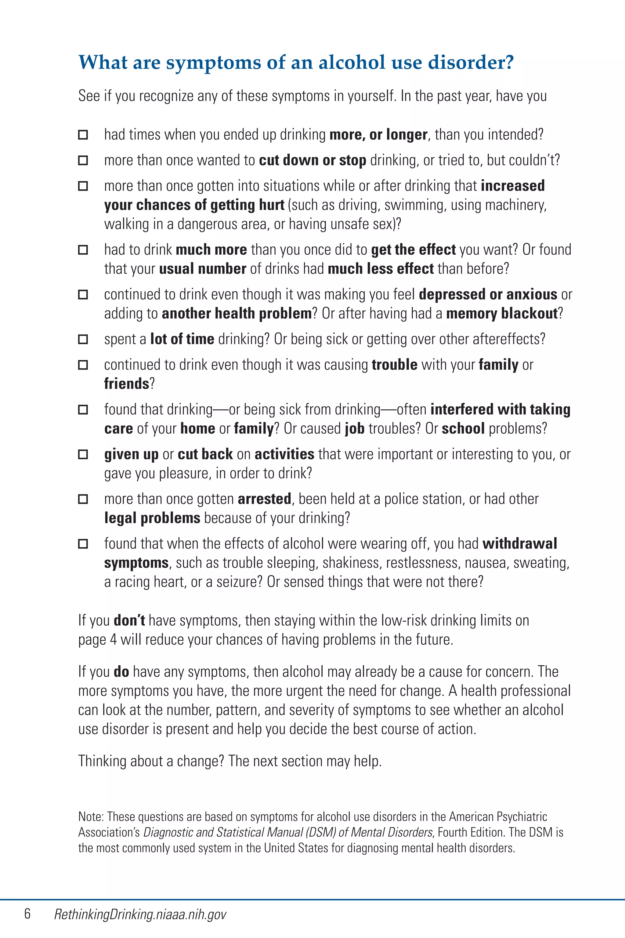 6 RethinkingDrinking.niaaa.nih.gov
What are symptoms of an alcohol use disorder?
See if you recognize any of these symptoms in yourself. In the past year, have you
had times when you ended up drinking more, or longer, than you intended?
more than once wanted to cut down or stop drinking, or tried to, but couldn’t?
more than once gotten into situations while or after drinking that increased
your chances of getting hurt (such as driving, swimming, using machinery,
walking in a dangerous area, or having unsafe sex)?
had to drink much more than you once did to get the effect you want? Or found
that your usual number of drinks had much less effect than before?
continued to drink even though it was making you feel depressed or anxious or
adding to another health problem? Or after having had a memory blackout?
spent a lot of time drinking? Or being sick or getting over other aftereffects?
continued to drink even though it was causing trouble with your family or
friends?
found that drinking—or being sick from drinking—often interfered with taking
care of your home or family? Or caused job troubles? Or school problems?
given up or cut back on activities that were important or interesting to you, or
gave you pleasure, in order to drink?
more than once gotten arrested, been held at a police station, or had other
legal problems because of your drinking?
found that when the effects of alcohol were wearing off, you had withdrawal
symptoms, such as trouble sleeping, shakiness, restlessness, nausea, sweating,
a racing heart, or a seizure? Or sensed things that were not there?
If you don’t have symptoms, then staying within the low-risk drinking limits on
page 4 will reduce your chances of having problems in the future.
If you do have any symptoms, then alcohol may already be a cause for concern. The
more symptoms you have, the more urgent the need for change. A health professional
can look at the number, pattern, and severity of symptoms to see whether an alcohol
use disorder is present and help you decide the best course of action.
Thinking about a change? The next section may help.
Note: These questions are based on symptoms for alcohol use disorders in the American Psychiatric
Association’s Diagnostic and Statistical Manual (DSM) of Mental Disorders, Fourth Edition. The DSM is
the most commonly used system in the United States for diagnosing mental health disorders.
 