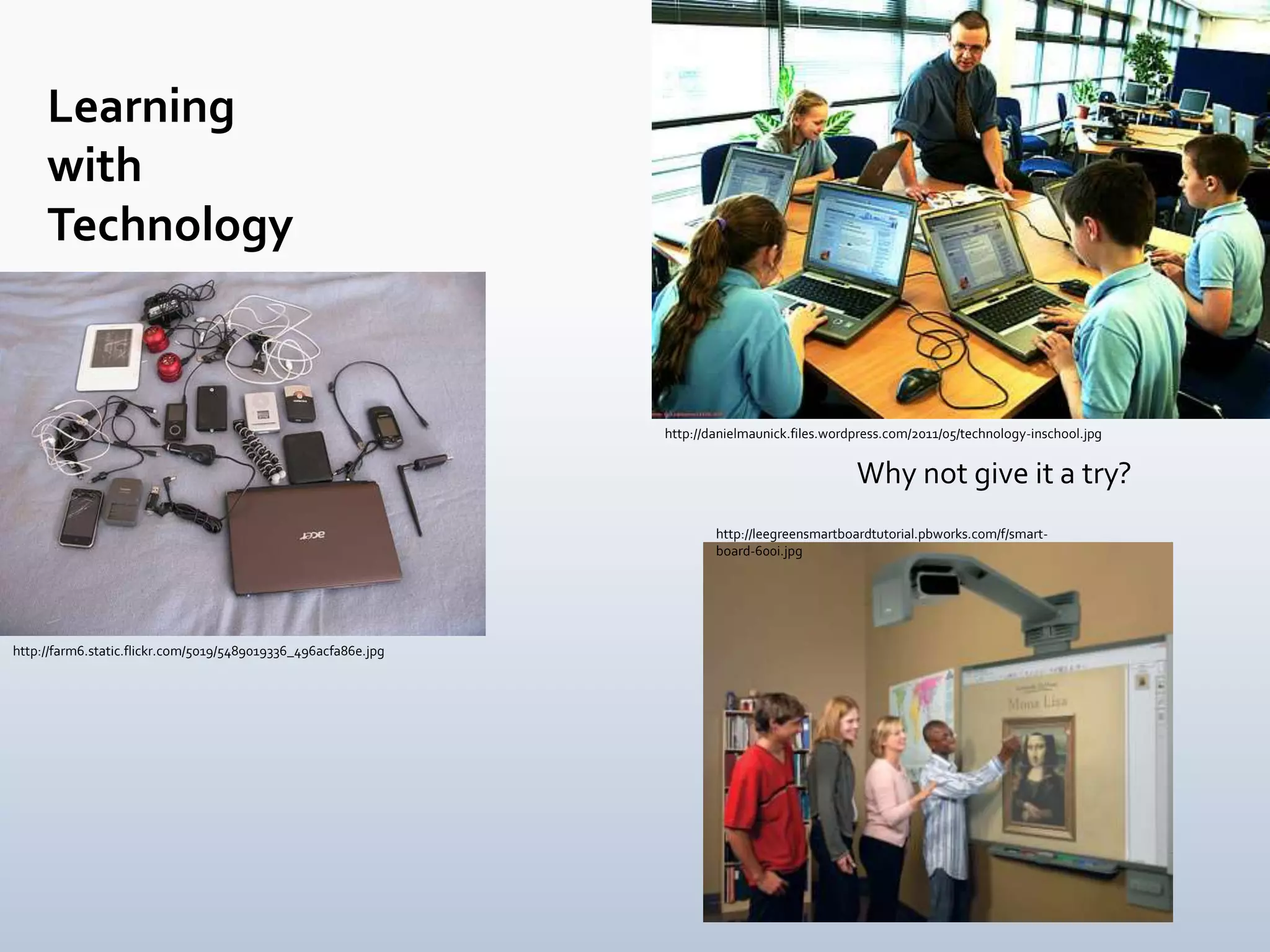 Learning
     with
     Technology



                                                                http://danielmaunick.files.wordpress.com/2011/05/technology-inschool.jpg


                                                                                               Why not give it a try?
                                                                        http://leegreensmartboardtutorial.pbworks.com/f/smart-
                                                                        board-600i.jpg




http://farm6.static.flickr.com/5019/5489019336_496acfa86e.jpg
 