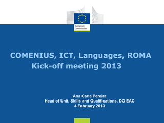 COMENIUS, ICT, Languages, ROMA
    Kick-off meeting 2013



                      Ana Carla Pereira
       Head of Unit, Skills and Qualifications, DG EAC
                       4 February 2013


                                                   Date: in 12 pts
 