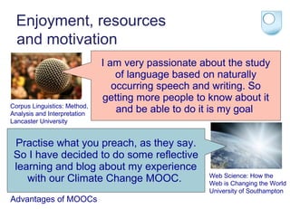 Enjoyment, resources
and motivation

Corpus Linguistics: Method,
Analysis and Interpretation
Lancaster University

I am very passionate about the study
of language based on naturally
occurring speech and writing. So
getting more people to know about it
and be able to do it is my goal

Practise what you preach, as they say.
So I have decided to do some reflective
learning and blog about my experience
with our Climate Change MOOC.
Advantages of MOOCs

Web Science: How the
Web is Changing the World
University of Southampton

 