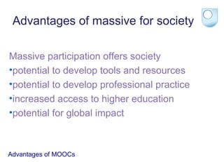 Advantages of massive for society
Massive participation offers society
•potential to develop tools and resources
•potential to develop professional practice
•increased access to higher education
•potential for global impact

Advantages of MOOCs

 