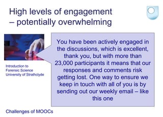 High levels of engagement
– potentially overwhelming

Introduction to
Forensic Science
University of Strathclyde

Challenges of MOOCs

You have been actively engaged in
the discussions, which is excellent,
thank you, but with more than
23,000 participants it means that our
responses and comments risk
getting lost. One way to ensure we
keep in touch with all of you is by
sending out our weekly email – like
this one

 