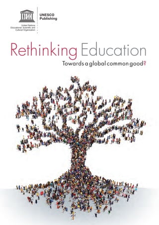 UNESCO
Publishing
United Nations
Educational, Scientiﬁc and
Cultural Organization
Towards a global common good?
Rethinking Education
W
e are living in a world characterized by change, complexity
and paradox. Economic growth and the creation of wealth
have cut global poverty rates, yet vulnerability, inequality,
exclusion and violence have escalated within and across societies
throughout the world. Unsustainable patterns of economic production and
consumption promote global warming, environmental degradation and
an upsurge in natural disasters. Moreover, while we have strengthened
international human rights frameworks over the past several decades,
implementing and protecting these norms remains a challenge. And while
technological progress leads to greater interconnectedness and offers
new avenues for exchange, cooperation and solidarity, we also see
proliferation of cultural and religious intolerance, identity-based political
mobilization and conflict. These changes signal the emergence of a
new global context for learning that has vital implications for education.
Rethinking the purpose of education and the organization of learning has
never been more urgent.
This book is intended as a call for dialogue. It is inspired by a humanistic
vision of education and development, based on respect for life and
human dignity, equal rights, social justice, cultural diversity, international
solidarity and shared responsibility for a sustainable future. It proposes
that we consider education and knowledge as global common goods,
in order to reconcile the purpose and organization of education as a
collective societal endeavour in a complex world.
Education
Sector
United Nations
Educational, Scientiﬁc and
Cultural Organization
9 789231 000881
 