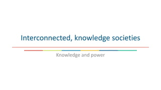 Interconnected, knowledge societies
Knowledge and power
 