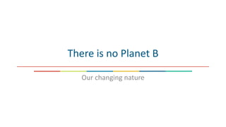 There is no Planet B
Our changing nature
 