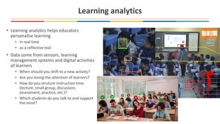 Learning analytics
• Learning analytics helps educators
personalise learning
• in real time
• as a reflective tool
• Data come from sensors, learning
management systems and digital activities
of learners
• When should you shift to a new activity?
• Are you losing the attention of learners?
• How do you struture instruction time
(lecture, small group, discussion,
assessment, practice, etc.)?
• Which students do you talk to and support
the most?
 
