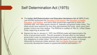 Self Determination Act (1975)
 The Indian Self-Determination and Education Assistance Act of 1975 (Public
Law 93-638) authorized the Secretary of the Interior, the Secretary of Health,
Education, and Welfare, and some other government agencies to enter into
contracts with, and make grants directly to, federally recognized Indian tribes. The
tribes would have authority for how they administered the funds, which gave them
greater control over their welfare. The ISDEAA is codified at Title 25, United States
Code, beginning at section 450.
 Signed into law on January 4, 1975, the ISDEAA made self-determination the
focus of government action. The Act reversed a 30-year effort by the federal
government under its preceding termination policy to sever treaty relationships with
and obligations to Indian tribes. The Act was the result of 15 years of change,
influenced by American Indian activism, the Civil Rights Movement, and
community development based on grassroots political participation.[1][2]
 