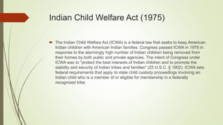 Indian Child Welfare Act (1975)
 The Indian Child Welfare Act (ICWA) is a federal law that seeks to keep American
Indian children with American Indian families. Congress passed ICWA in 1978 in
response to the alarmingly high number of Indian children being removed from
their homes by both public and private agencies. The intent of Congress under
ICWA was to "protect the best interests of Indian children and to promote the
stability and security of Indian tribes and families" (25 U.S.C. § 1902). ICWA sets
federal requirements that apply to state child custody proceedings involving an
Indian child who is a member of or eligible for membership in a federally
recognized tribe.
 