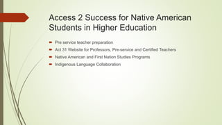 Access 2 Success for Native American
Students in Higher Education
 Pre service teacher preparation
 Act 31 Website for Professors, Pre-service and Certified Teachers
 Native American and First Nation Studies Programs
 Indigenous Language Collaboration
 