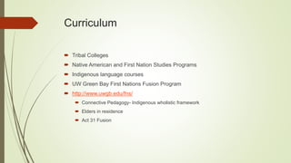 Curriculum
 Tribal Colleges
 Native American and First Nation Studies Programs
 Indigenous language courses
 UW Green Bay First Nations Fusion Program
 http://www.uwgb.edu/fns/
 Connective Pedagogy- Indigenous wholistic framework
 Elders in residence
 Act 31 Fusion
 