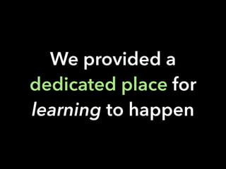 We provided a
dedicated place for
learning to happen
 