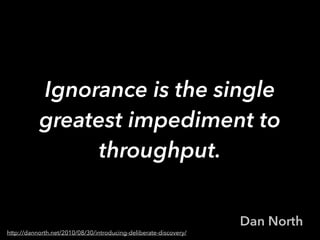 Ignorance is the single
greatest impediment to
throughput.
Dan North
http://dannorth.net/2010/08/30/introducing-deliberate-discovery/
 