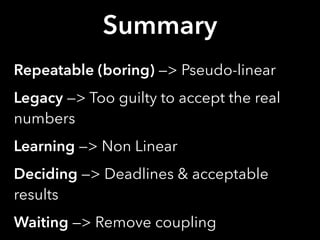 Summary
Repeatable (boring) —> Pseudo-linear
Legacy —> Too guilty to accept the real
numbers
Learning —> Non Linear
Deciding —> Deadlines & acceptable
results
Waiting —> Remove coupling
 