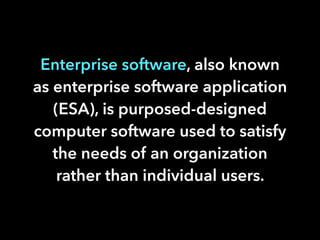 Enterprise software, also known
as enterprise software application
(ESA), is purposed-designed
computer software used to satisfy
the needs of an organization
rather than individual users.
 