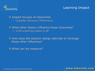Learning Impact Impact focuses on Outcomes Capability, Behaviour, Performance What other factors influence these Outcomes? Is this a learning problem at all? How does the solution design alleviate or leverage these other influences? What can we measure? 