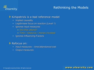 Rethinking the Models Kirkpatrick is a bad reference model Implied causality Legitimises focus on reaction (Level 1) Ignores input measures Did they attend?  Time / resource / money invested Ignores Influencing Factors Refocus on: Input measures – time/attendance/cost Output measures 