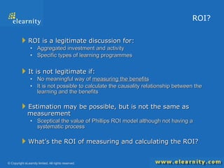 ROI? ROI is a legitimate discussion for: Aggregated investment and activity Specific types of learning programmes It is not legitimate if: No meaningful way of  measuring the benefits It is not possible to calculate the causality relationship between the learning and the benefits Estimation may be possible, but is not the same as measurement Sceptical the value of Phillips ROI model although not having a systematic process What’s the ROI of measuring and calculating the ROI? 