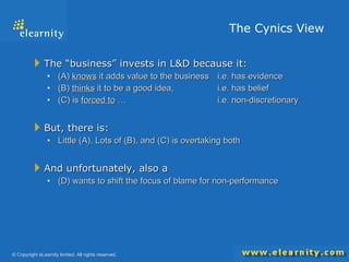 The Cynics View  The “business” invests in L&D because it: (A)  knows  it adds value to the business  i.e. has evidence (B)  thinks  it to be a good idea,  i.e. has belief (C) is  forced to  …  i.e. non-discretionary But, there is: Little (A), Lots of (B), and (C) is overtaking both And unfortunately, also a (D) wants to shift the focus of blame for non-performance 