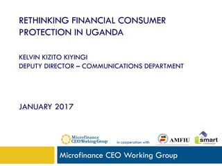 RETHINKING FINANCIAL CONSUMER
PROTECTION IN UGANDA
KELVIN KIZITO KIYINGI
DEPUTY DIRECTOR – COMMUNICATIONS DEPARTMENT
JANUARY 2017
Microfinance CEO Working Group
in cooperation with
 