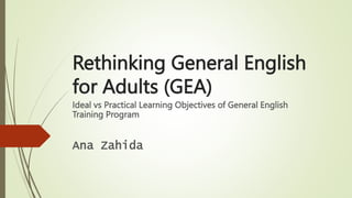 Rethinking General English
for Adults (GEA)
Ideal vs Practical Learning Objectives of General English
Training Program
Ana Zahida
 